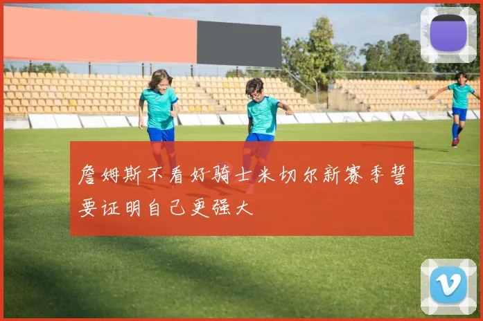 詹姆斯不看好骑士米切尔新赛季誓要证明自己更强大