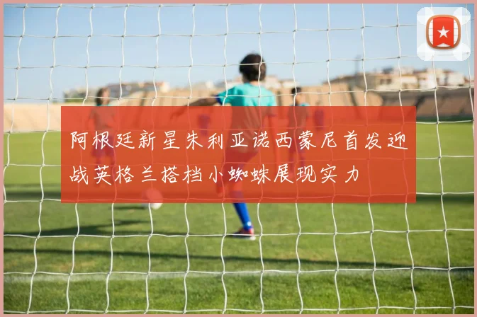 阿根廷新星朱利亚诺西蒙尼首发迎战英格兰搭档小蜘蛛展现实力