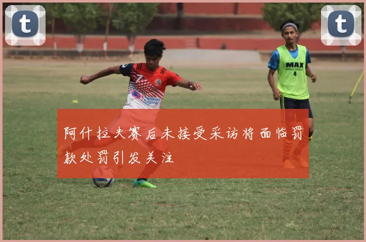 阿什拉夫赛后未接受采访将面临罚款处罚引发关注