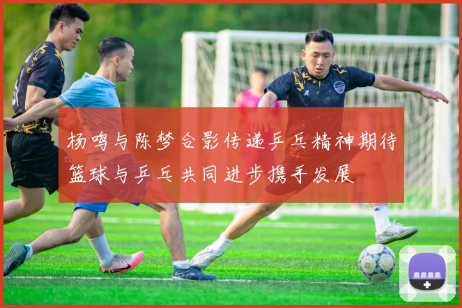 杨鸣与陈梦合影传递乒乓精神期待篮球与乒乓共同进步携手发展